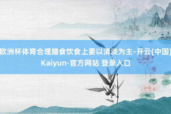 欧洲杯体育合理膳食饮食上要以清淡为主-开云(中国)Kaiyun·官方网站 登录入口