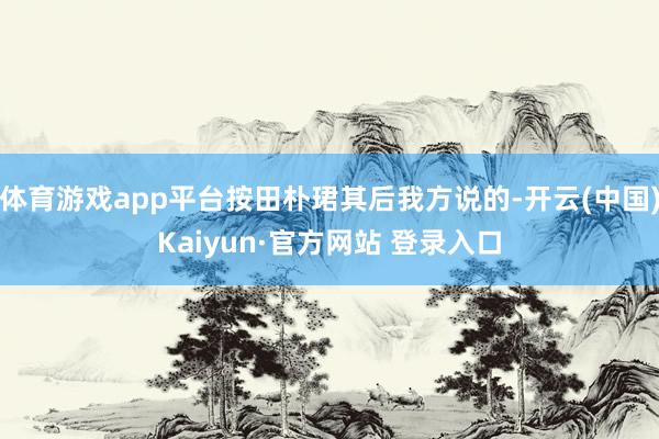 体育游戏app平台按田朴珺其后我方说的-开云(中国)Kaiyun·官方网站 登录入口