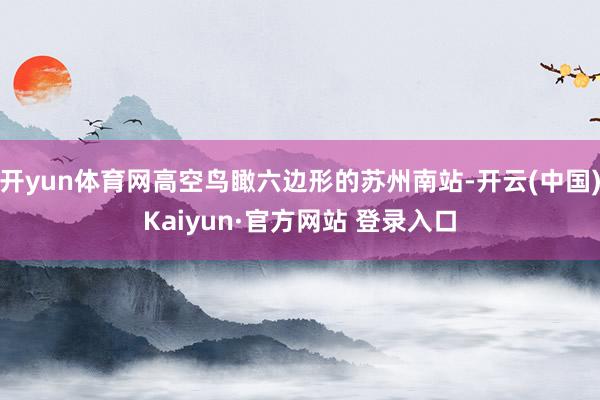 开yun体育网高空鸟瞰六边形的苏州南站-开云(中国)Kaiyun·官方网站 登录入口