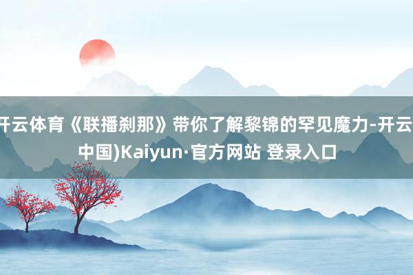 开云体育《联播刹那》带你了解黎锦的罕见魔力-开云(中国)Kaiyun·官方网站 登录入口