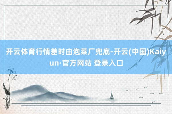 开云体育行情差时由泡菜厂兜底-开云(中国)Kaiyun·官方网站 登录入口