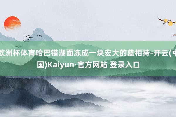 欧洲杯体育哈巴错湖面冻成一块宏大的蓝相持-开云(中国)Kaiyun·官方网站 登录入口
