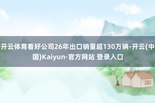 开云体育看好公司26年出口销量超130万辆-开云(中国)Kaiyun·官方网站 登录入口