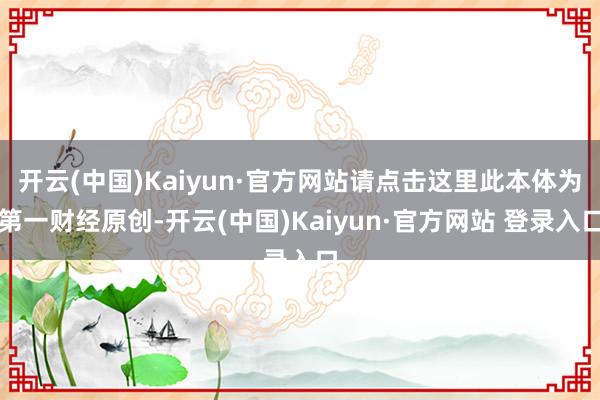 开云(中国)Kaiyun·官方网站请点击这里此本体为第一财经原创-开云(中国)Kaiyun·官方网站 登录入口