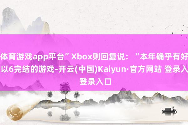体育游戏app平台”Xbox则回复说：“本年确乎有好多以6完结的游戏-开云(中国)Kaiyun·官方网站 登录入口