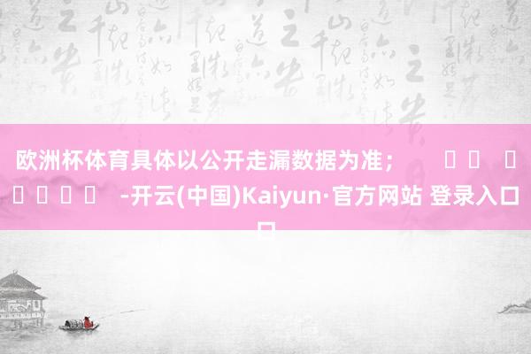 欧洲杯体育具体以公开走漏数据为准；      		  					  -开云(中国)Kaiyun·官方网站 登录入口