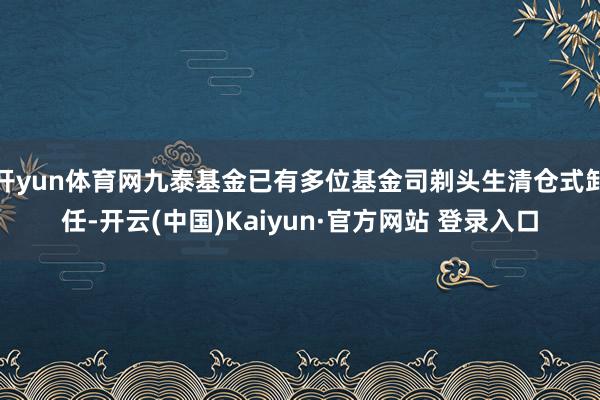开yun体育网九泰基金已有多位基金司剃头生清仓式卸任-开云(中国)Kaiyun·官方网站 登录入口