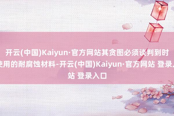 开云(中国)Kaiyun·官方网站其贪图必须谈判到时常使用的耐腐蚀材料-开云(中国)Kaiyun·官方网站 登录入口