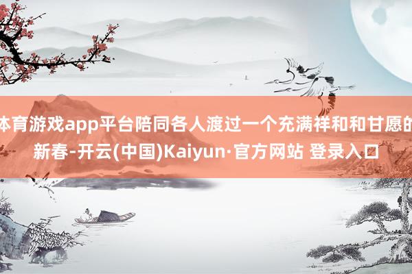 体育游戏app平台陪同各人渡过一个充满祥和和甘愿的新春-开云(中国)Kaiyun·官方网站 登录入口