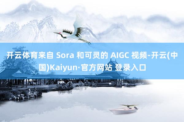 开云体育来自 Sora 和可灵的 AIGC 视频-开云(中国)Kaiyun·官方网站 登录入口