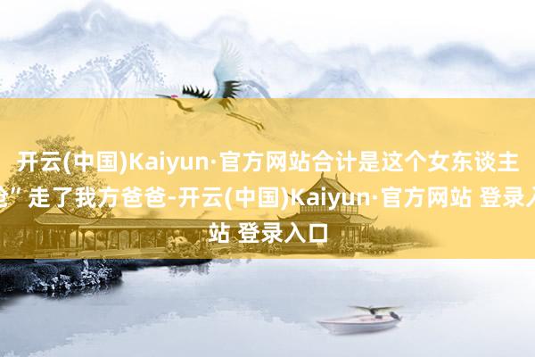 开云(中国)Kaiyun·官方网站合计是这个女东谈主“抢”走了我方爸爸-开云(中国)Kaiyun·官方网站 登录入口