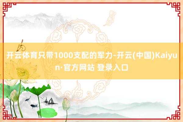 开云体育只带1000支配的军力-开云(中国)Kaiyun·官方网站 登录入口