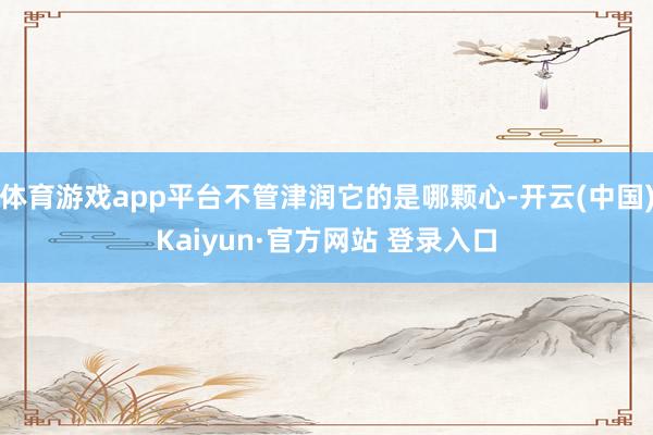体育游戏app平台不管津润它的是哪颗心-开云(中国)Kaiyun·官方网站 登录入口