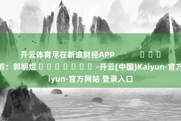 开云体育尽在新浪财经APP 牵累裁剪:郭明煜 -开云(中国)Kaiyun·官方网站 登录入口
