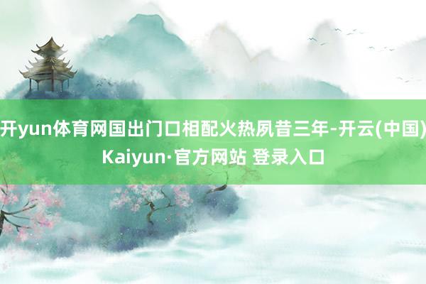 开yun体育网国出门口相配火热夙昔三年-开云(中国)Kaiyun·官方网站 登录入口