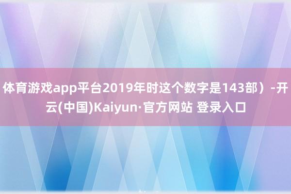 体育游戏app平台2019年时这个数字是143部)-开云(中国)Kaiyun·官方网站 登录入口