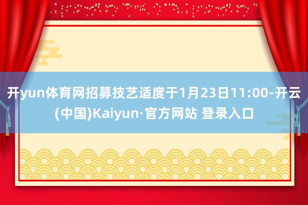 开yun体育网招募技艺适度于1月23日11:00-开云(中国)Kaiyun·官方网站 登录入口