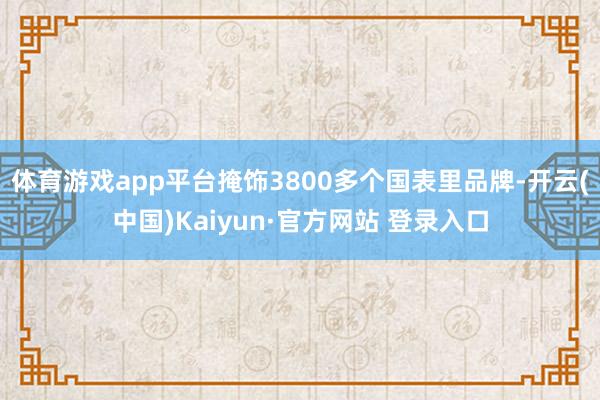 体育游戏app平台掩饰3800多个国表里品牌-开云(中国)Kaiyun·官方网站 登录入口