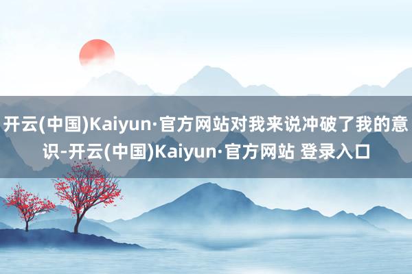 开云(中国)Kaiyun·官方网站对我来说冲破了我的意识-开云(中国)Kaiyun·官方网站 登录入口