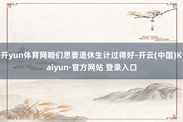 开yun体育网咱们思要退休生计过得好-开云(中国)Kaiyun·官方网站 登录入口