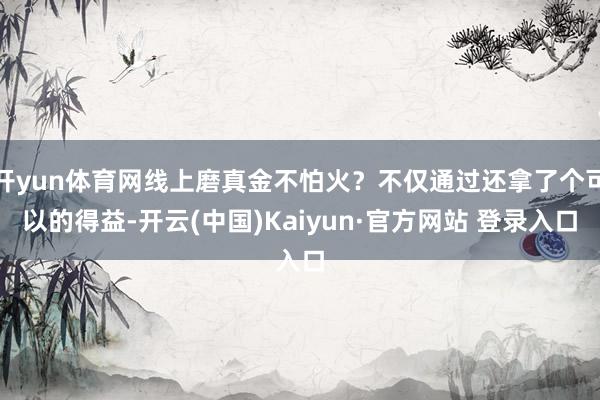 开yun体育网线上磨真金不怕火？不仅通过还拿了个可以的得益-开云(中国)Kaiyun·官方网站 登录入口