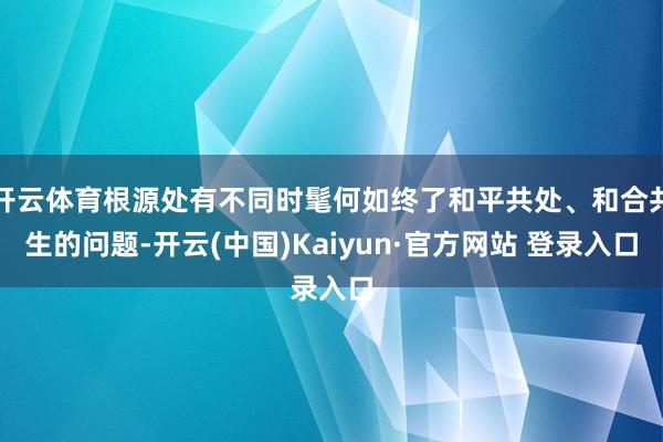 开云体育根源处有不同时髦何如终了和平共处、和合共生的问题-开云(中国)Kaiyun·官方网站 登录入口
