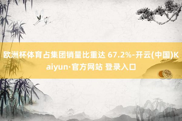 欧洲杯体育占集团销量比重达 67.2%-开云(中国)Kaiyun·官方网站 登录入口