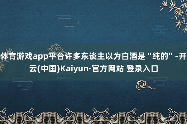 体育游戏app平台许多东谈主以为白酒是“纯的”-开云(中国)Kaiyun·官方网站 登录入口