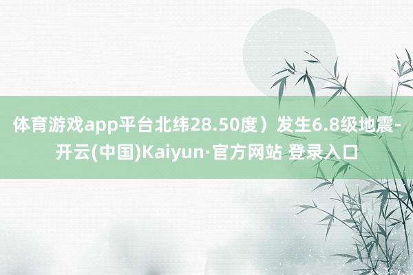 体育游戏app平台北纬28.50度）发生6.8级地震-开云(中国)Kaiyun·官方网站 登录入口