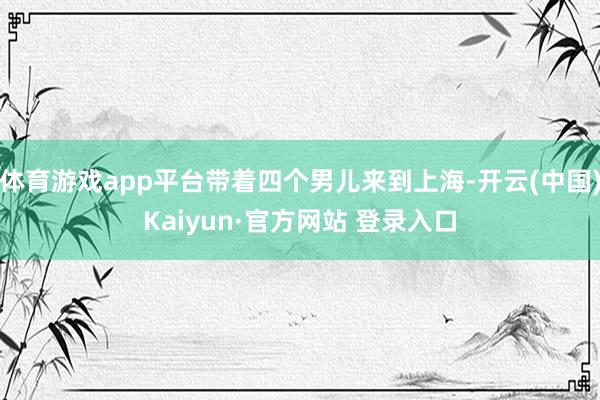 体育游戏app平台带着四个男儿来到上海-开云(中国)Kaiyun·官方网站 登录入口