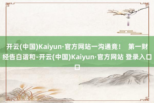 开云(中国)Kaiyun·官方网站一沟通竟！  第一财经告白谐和-开云(中国)Kaiyun·官方网站 登录入口