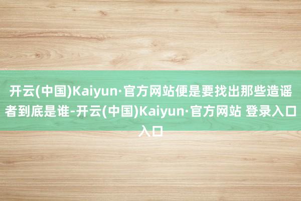开云(中国)Kaiyun·官方网站便是要找出那些造谣者到底是谁-开云(中国)Kaiyun·官方网站 登录入口