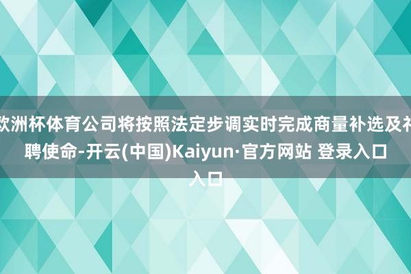 欧洲杯体育公司将按照法定步调实时完成商量补选及礼聘使命-开云(中国)Kaiyun·官方网站 登录入口