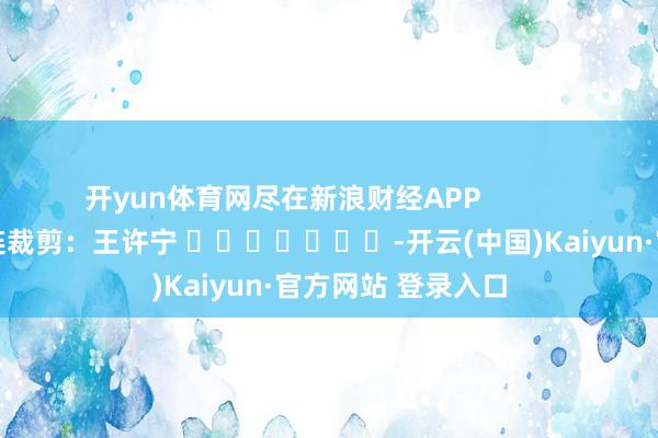 开yun体育网尽在新浪财经APP            						株连裁剪：王许宁 							-开云(中国)Kaiyun·官方网站 登录入口