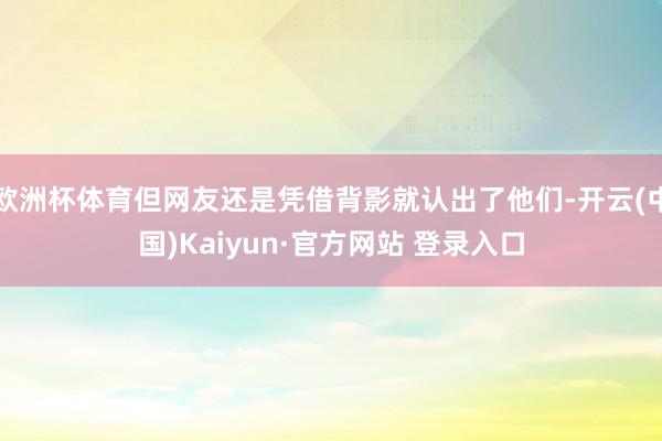 欧洲杯体育但网友还是凭借背影就认出了他们-开云(中国)Kaiyun·官方网站 登录入口