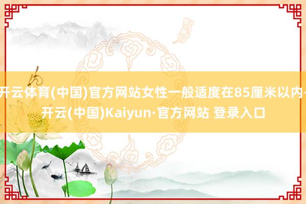 开云体育(中国)官方网站女性一般适度在85厘米以内-开云(中国)Kaiyun·官方网站 登录入口
