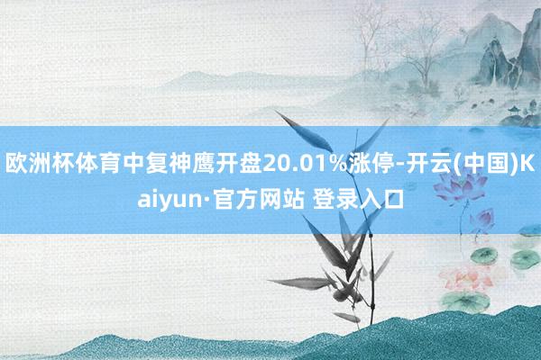 欧洲杯体育中复神鹰开盘20.01%涨停-开云(中国)Kaiyun·官方网站 登录入口
