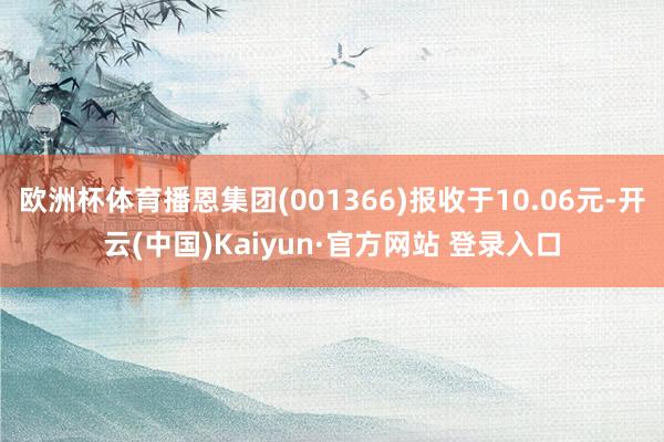 欧洲杯体育播恩集团(001366)报收于10.06元-开云(中国)Kaiyun·官方网站 登录入口