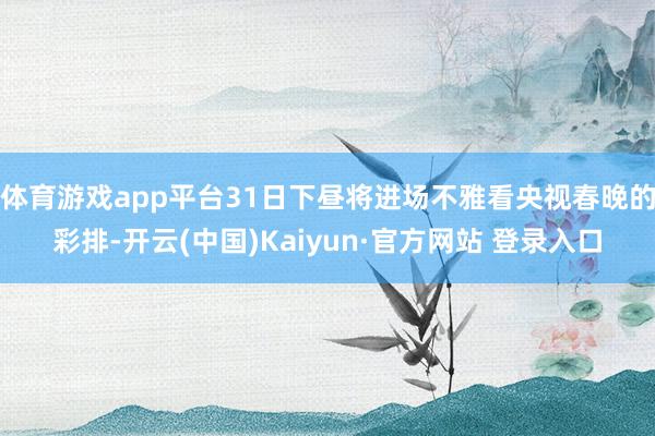 体育游戏app平台31日下昼将进场不雅看央视春晚的彩排-开云(中国)Kaiyun·官方网站 登录入口