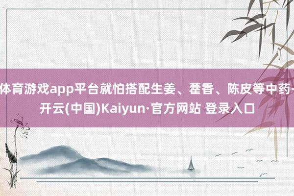 体育游戏app平台就怕搭配生姜、藿香、陈皮等中药-开云(中国)Kaiyun·官方网站 登录入口