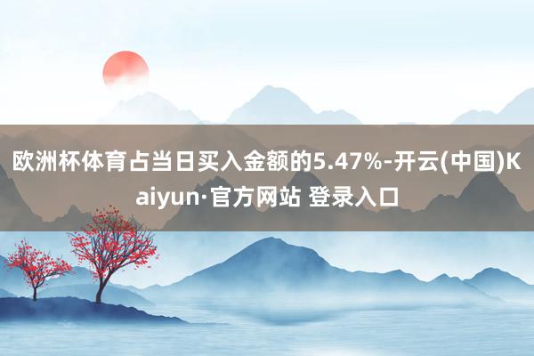 欧洲杯体育占当日买入金额的5.47%-开云(中国)Kaiyun·官方网站 登录入口