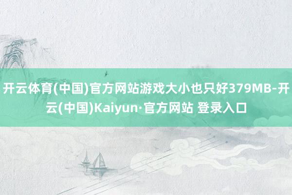 开云体育(中国)官方网站游戏大小也只好379MB-开云(中国)Kaiyun·官方网站 登录入口
