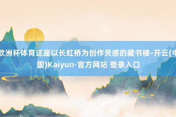 欧洲杯体育这座以长虹桥为创作灵感的藏书楼-开云(中国)Kaiyun·官方网站 登录入口