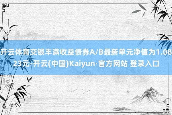 开云体育交银丰满收益债券A/B最新单元净值为1.0823元-开云(中国)Kaiyun·官方网站 登录入口