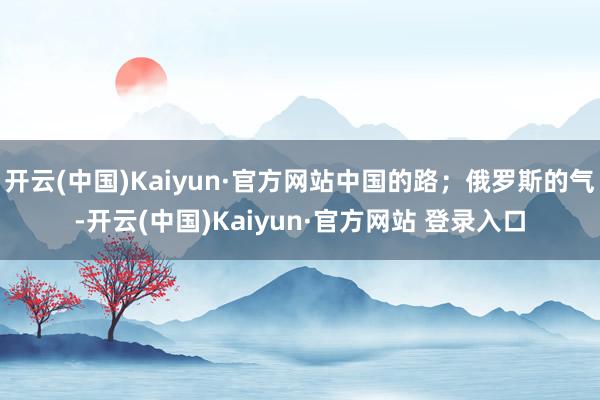 开云(中国)Kaiyun·官方网站中国的路;俄罗斯的气-开云(中国)Kaiyun·官方网站 登录入口