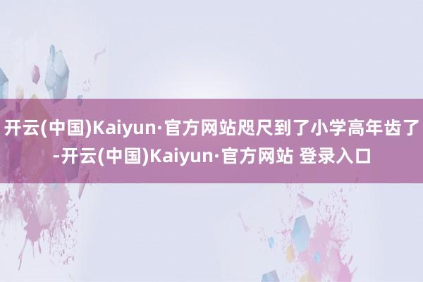 开云(中国)Kaiyun·官方网站咫尺到了小学高年齿了-开云(中国)Kaiyun·官方网站 登录入口