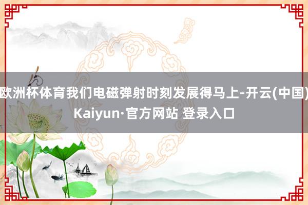 欧洲杯体育我们电磁弹射时刻发展得马上-开云(中国)Kaiyun·官方网站 登录入口