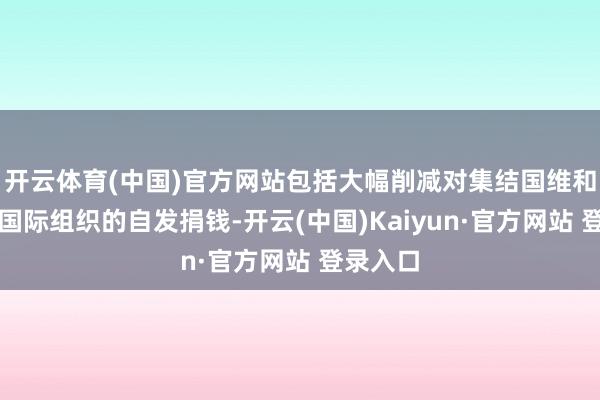 开云体育(中国)官方网站包括大幅削减对集结国维和活动及国际组织的自发捐钱-开云(中国)Kaiyun·官方网站 登录入口