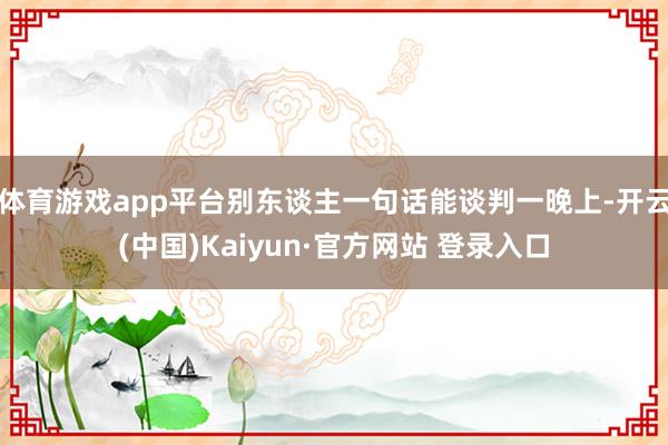 体育游戏app平台别东谈主一句话能谈判一晚上-开云(中国)Kaiyun·官方网站 登录入口