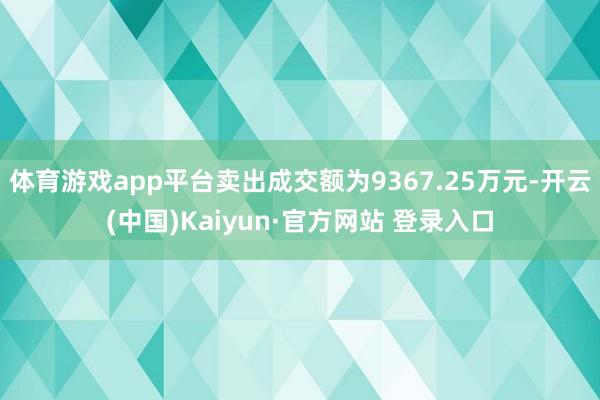 体育游戏app平台卖出成交额为9367.25万元-开云(中国)Kaiyun·官方网站 登录入口